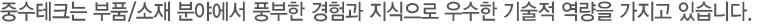 중수테크는 부품/소재 분야에서 풍부한 경험과 지식으로 우수한 기술적 역량을 가지고 있습니다.